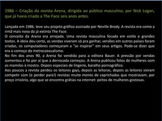 1986 – Criação da revista Arena, dirigida ao público masculino, por Nick Logan,
que já havia criado a The Face seis anos antes.
Lançada em 1986. teve seu projeto gráfico assinado por Neville Brody. A revista era como a
irmã mais nova da já extinta The Face.
O conceito da Arena era arrojada. Uma revista masculina focada em estilo e grandes
textos. A ideia deu certo, as vendas viveram só pra ganhar, versões em outros países foram
criadas, os computadores começaram a “se inspirar” em seus artigos. Pode-se dizer que
era o começo do metrossexualismo.
No fim dos anos 90, a Arena foi vendida para a editora Bauer. A pressão por vendas
aumentou e foi por aí que a derrocada começou. A Arena publicou fotos de mulheres com
os mamilos à mostra. Depois especiais de lingerie, baralho pornográfico.
Aos poucos a revista perdeu os leitores gays, depois as leitoras, depois as leitores vieram
competir com (e perder para!) revistas muito menos de caprichadas que mostravam, por
preço irrisório, algo que se encontra grátias na internet: peitos de mulheres gostosas.
 