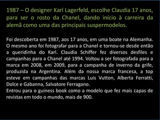 1987 – O designer Karl Lagerfeld, escolhe Claudia 17 anos,
para ser o rosto da Chanel, dando início à carreira da
alemã como uma das principais suspermodelos.
Foi descoberta em 1987, aos 17 anos, em uma boate na Alemanha.
O mesmo ano foi fotografar para a Chanel e tornou-se desde então
a queridinha do Karl. Claudia Schiffer fez diversos desfiles e
campanhas para a Chanel até 1994. Voltou a ser fotografada para a
marca em 2008, em 2009, para a campanha de inverno da grife,
produzida na Argentina. Além da nossa marca francesa, a top
esteve em campanhas das marcas Luis Vutton, Alberta Ferratti,
Dolce e Gabanna, Salvatore Ferragano.
Entrou para o guiness book como a modelo que fez mais capas de
revistas em todo o mundo, mais de 900.
 