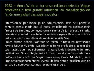 1988 – Anna Wintour torna-se editora-chefe da Vogue
americana e tem grande influência na consolidação do
fenômeno global das supermodelos.
Interessou-se por moda já na adolescência. Teve seu primeiro
contato com a moda aos 16 anos, trabalhando na butique mais
famosa de Londres, começou uma carreira de jornalista de moda,
primeiro como editora-chefe da revista Harper’s Bazaar, em Nova
Iork e depois como editora de moda na revista Viva.
Pouco tempo depois, Wintour se tornou editora na prestigiada
revista New York, onde sua criatividade na produção e concepção
das matérias de moda chamaram a atenção da indústria e do meio
profissional. Sua ambição veio à tona quando, entrevistada pela
então editora-chefe da Vogue americana, Grace Mirabella, para
uma posição importante na revista, deixou claro à jornalista que na
verdade o que desejava mesmo era o lugar dela.
 