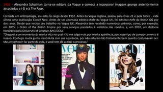 1992 – Alexandra Schulman torna-se editora da Vogue e começa a incorporar imagens grunge anteriormente
associadas a i-D e à The Face.
Formada em Antropologia, ela está no cargo desde 1992. Antes da Vogue inglesa, passou pela Over-21 e pela Tatler – esta
última uma publicação Condé Nast. Antes de ser apontada editora-chefe da Vogue UK, foi editora-chefe da British GQ por
dois anos. Desde que iniciou seu trabalho na Vogue UK, Alexandra tem recebido numerosos prêmios, como, por exemplo,
em 2005, o Order of the British Empire por seus serviços prestados à indústria das revistas, e, em 2010, um diploma
honorário pela University of Creative Arts (UCA).
“Cheguei a um momento da minha vida no qual não me julgo mais por minha aparência, pois esse tipo de comportamento é
insano. Conheço muita gente insatisfeita com sua aparência, por não estarem tão fisicamente bem quanto costumavam ser.
Mas envelhecer faz parte da vida, e você tem de aceitar o processo.”
 