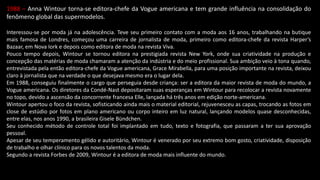 1988 – Anna Wintour torna-se editora-chefe da Vogue americana e tem grande influência na consolidação do
fenômeno global das supermodelos.
Interessou-se por moda já na adolescência. Teve seu primeiro contato com a moda aos 16 anos, trabalhando na butique
mais famosa de Londres, começou uma carreira de jornalista de moda, primeiro como editora-chefe da revista Harper’s
Bazaar, em Nova Iork e depois como editora de moda na revista Viva.
Pouco tempo depois, Wintour se tornou editora na prestigiada revista New York, onde sua criatividade na produção e
concepção das matérias de moda chamaram a atenção da indústria e do meio profissional. Sua ambição veio à tona quando,
entrevistada pela então editora-chefe da Vogue americana, Grace Mirabella, para uma posição importante na revista, deixou
claro à jornalista que na verdade o que desejava mesmo era o lugar dela.
Em 1988, conseguiu finalmente o cargo que perseguia desde criança: ser a editora da maior revista de moda do mundo, a
Vogue americana. Os diretores da Condé-Nast depositaram suas esperanças em Wintour para recolocar a revista novamente
no topo, devido a ascensão da concorrente francesa Elle, lançada há três anos em edição norte-americana.
Wintour apertou o foco da revista, sofisticando ainda mais o material editorial, rejuvenesceu as capas, trocando as fotos em
close de estúdio por fotos em plano americano ou corpo inteiro em luz natural, lançando modelos quase desconhecidas,
entre elas, nos anos 1990, a brasileira Gisele Bündchen.
Seu conhecido método de controle total foi implantado em tudo, texto e fotografia, que passaram a ter sua aprovação
pessoal.
Apesar de seu temperamento gélido e autoritário, Wintour é venerado por seu extremo bom gosto, criatividade, disposição
de trabalho e olhar clínico para os novos talentos da moda.
Segundo a revista Forbes de 2009, Wintour é a editora de moda mais influente do mundo.
 
