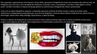 Esta exposição, organizada por Carol Squiers e Vince Aletti, apresenta a fotografia de moda mais inovadora dos últimos anos, de
fotógrafos que recorrem a uma variedade de influências, incluindo a arte, a sexualidade, a narrativa, mídia digital e cultura
jovem. Também considera o impacto do design gráfico no caminho que a fotografia de moda é apresentado.
Junto com as cópias fotográficas originais, a exposição apresenta centenas de folhas avulsas e capas de revistas, tanto
tradicionais e independentes publicações por uma série de fotógrafos, incluindo Steven Meisel, Cindy Sherman, Mario Sorrenti,
Nick Knight, Steven Klein, Miles Aldridge, Paolo Roversi, e Sølve Sundsbø.
Embora o objetivo da fotografia de moda é promover estilo e beleza produtos high-end, as obras resultantes muitas vezes
surgem como algumas das imagens mais imaginativas e multifacetadas acualmente a ser produzidas.
 