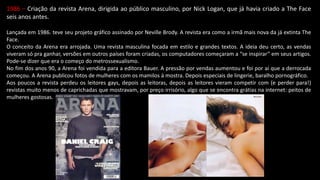 1986 – Criação da revista Arena, dirigida ao público masculino, por Nick Logan, que já havia criado a The Face
seis anos antes.
Lançada em 1986. teve seu projeto gráfico assinado por Neville Brody. A revista era como a irmã mais nova da já extinta The
Face.
O conceito da Arena era arrojada. Uma revista masculina focada em estilo e grandes textos. A ideia deu certo, as vendas
viveram só pra ganhar, versões em outros países foram criadas, os computadores começaram a “se inspirar” em seus artigos.
Pode-se dizer que era o começo do metrossexualismo.
No fim dos anos 90, a Arena foi vendida para a editora Bauer. A pressão por vendas aumentou e foi por aí que a derrocada
começou. A Arena publicou fotos de mulheres com os mamilos à mostra. Depois especiais de lingerie, baralho pornográfico.
Aos poucos a revista perdeu os leitores gays, depois as leitoras, depois as leitores vieram competir com (e perder para!)
revistas muito menos de caprichadas que mostravam, por preço irrisório, algo que se encontra grátias na internet: peitos de
mulheres gostosas.
 
