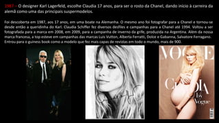 1987 – O designer Karl Lagerfeld, escolhe Claudia 17 anos, para ser o rosto da Chanel, dando início à carreira da
alemã como uma das principais suspermodelos.
Foi descoberta em 1987, aos 17 anos, em uma boate na Alemanha. O mesmo ano foi fotografar para a Chanel e tornou-se
desde então a queridinha do Karl. Claudia Schiffer fez diversos desfiles e campanhas para a Chanel até 1994. Voltou a ser
fotografada para a marca em 2008, em 2009, para a campanha de inverno da grife, produzida na Argentina. Além da nossa
marca francesa, a top esteve em campanhas das marcas Luis Vutton, Alberta Ferratti, Dolce e Gabanna, Salvatore Ferragano.
Entrou para o guiness book como a modelo que fez mais capas de revistas em todo o mundo, mais de 900.
 
