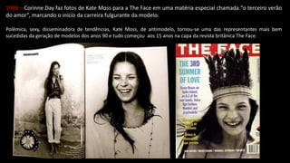 1990 – Corinne Day faz fotos de Kate Moss para a The Face em uma matéria especial chamada “o terceiro verão
do amor”, marcando o início da carreira fulgurante da modelo.
Polêmica, sexy, disseminadora de tendências, Kate Moss, de antimodelo, tornou-se uma das representantes mais bem
sucedidas da geração de modelos dos anos 90 e tudo começou aos 15 anos na capa da revista britânica The Face.
 