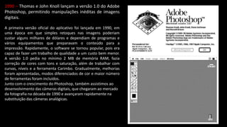 1990 – Thomas e John Knoll lançam a versão 1.0 do Adobe
Photoshop, permitindo manipulações inéditas de imagens
digitais.
A primeira versão oficial do aplicativo foi lançada em 1990, em
uma época em que simples retoques nas imagens poderiam
custar alguns milhares de dólares e dependiam de programas e
vários equipamentos que preparavam o conteúdo para a
impressão. Rapidamente, o software se tornou popular, pois era
capaz de fazer um trabalho de qualidade a um custo bem menor.
A versão 1.0 pedia no mínimo 2 MB de memória RAM, fazia
correção de cores com tons e saturação, além de trabalhar com
curvas, níveis e a ferramenta Carimbo. Gradualmente, melhorias
foram apresentadas, modos diferenciados de cor e maior número
de ferramentas foram incluídos.
Junto com o crescimento do Photoshop, também assistimos ao
desenvolvimento das câmeras digitais, que chegaram ao mercado
da fotografia na década de 1990 e avançaram rapidamente na
substituição das câmeras analógicas.
 