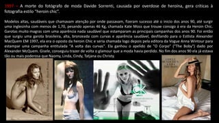 1997 – A morte do fotógrafo de moda Davide Sorrenti, causada por overdose de heroína, gera críticas à
fotografia estilo “heroin chic”.
Modelos altas, saudáveis que chamavam atenção por onde passavam, fizeram sucesso até o inicio dos anos 90, até surgir
uma inglesinha com menos de 1,70, pesando apenas 46 Kg, chamada Kate Moss que trouxe consigo á era da Heroin Chic.
Garotas muito magras com uma aparência nada saudável que estamparam as principais campanhas dos anos 90. Foi então
que surgiu uma garota brasileira, alta, bronzeada com curvas e aparência saudável, desfilando para o Estlista Alexander
MacQuem EM 1997, ela era o oposto da heroin Chic e seria chamada logo depois pela editora da Vogue Anna Wintour para
estampar uma campanha entitulada "A volta das curvas". Ela ganhou o apelido de "O Corpo" ("The Boby") dado por
Alexander McQuem. Gisele, conseguiu trazer de volta o glamour que a moda havia perdido. No fim dos anos 90 ela já estava
tão ou mais poderosa que Naomy, Linda, Cindy, Tatjana ou Christy.
 