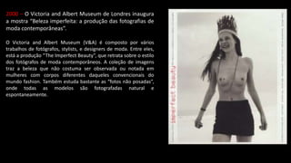 2000 – O Victoria and Albert Museum de Londres inaugura
a mostra “Beleza imperfeita: a produção das fotografias de
moda contemporâneas”.
O Victoria and Albert Museum (V&A) é composto por vários
trabalhos de fotógrafos, stylists, e designers de moda. Entre eles,
está a produção “The Imperfect Beauty”, que retrata sobre o estilo
dos fotógrafos de moda contemporâneos. A coleção de imagens
traz a beleza que não costuma ser observada ou notada em
mulheres com corpos diferentes daqueles convencionais do
mundo fashion. Também estuda bastante as “fotos não posadas”,
onde todas as modelos são fotografadas natural e
espontaneamente.
 