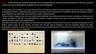 2003 – A Tate Britain de Londres apresenta uma retrospectiva de meio de carreira da obra de Tillmans, primeira
mostra do museu dedicada ao trabalho de um único fotógrafo.
O Tate Modern de Londres é um museu britânico de arte moderna. Dentre as obras expostas no museu, estão os trabalhos
de Wolfgang Tillmans, reconhecido hoje como um dos artistas mais interessantes e inovadores da área da fotografia artística.
Suas fotografia mais admiradas são de Still Life, retrato e abstracionismo.
Tillmans produz imagens cruas, com um estilo muito particular, mas ainda permanecem dentro dos gêneros tradicionais do
retrato, paisagem e Still Life. Sua capacidade de produzir imagens fortes e por vezes chocantes trouxe-lhe sucesso em
galerias de arte e mídia, pelo mundo inteiro.
Suas obras são feitas com impressões que assumem uma qualidade tridimensional, escultural. Sua grande exposição na Tate
Britain mostra todas as suas facetas, incluindo mais do que apenas fotografia, mas até projeções digitais de slides,
publicações e projetos culturais com músicas gravadas de sua própria autoria. Foi a primeira vez que o Tate Modern fez uma
exposição exclusiva para um fotógrafo.
 