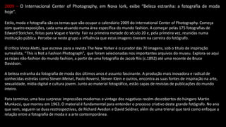 2009 – O Internacional Center of Photography, em Nova Iork, exibe “Beleza estranha: a fotografia de moda
hoje”.
Estilo, moda e fotografia são os temas que vão ocupar o calendário 2009 do International Center of Photography. Começa
com quatro exposições, cada uma atuando numa área específica do mundo fashion. A começar pelas 175 fotografias de
Edward Steichen, feitas para Vogue e Vanity Fair na primeira metade do século 20 e, pela primeira vez, reunidas numa
instituição pública. Percebe-se neste grupo a influência que estas imagens tiveram na carreira do fotógrafo.
O crítico Vince Aletti, que escreve para a revista The New Yorker é o curador das 70 imagens, sob o título de inspiração
surrealista, “This is Not a Fashion Photograph”, que foram selecionadas nos importantes arquivos do museu. Explora-se aqui
as raízes não-fashion do mundo fashion, a partir de uma fotografia de Jacob Riis (c.1892) até uma recente de Bruce
Davidson.
A beleza estranha da fotografia de moda dos últimos anos é assunto fascinante. A produção mais inovadora e radical de
conhecidas estrelas como Steven Meisel, Paolo Roversi, Steven Klein e outros, encontra as suas fontes de inspiração na arte,
sexualidade, mídia digital e cultura jovem. Junto ao material fotográfico, estão capas de revistas de publicações do mundo
inteiro.
Para terminar, uma boa surpresa: impressões modernas e vintage dos negativos recém-descobertos do húngaro Martin
Munkacsi, que morreu em 1963. O material é fundamental para entender o processo criativo deste grande fotógrafo. No ano
que vem, seguem-se duas restrospectivas, de Richard Avedon e David Seidner, além de uma trienal que terá como enfoque a
relação entre a fotografia de moda e a arte contemporânea.
 