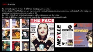1980 – The Face
Foi publicada a partir de maio de 1980 por Nick Logan, em Londres.
Os layouts da revista The Face são um impressionante mostruário dos extraordinários recursos criativos de Neville Brody, um
dos designers mais conhecidos da geração de 80.
De 1981 a 1986, Brody foi tipógrafo, designer gráfico e diretor de arte da revista.
Em maio de 2004 a revista fechou devido a queda das vendas e das receitas de publicidade.
 