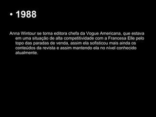 • 1988
 
Anna Wintour se torna editora chefa da Vogue Americana, que estava
em uma situação de alta competitividade com a Francesa Elle pelo
topo das paradas de venda, assim ela sofisticou mais ainda os
conteúdos da revista e assim mantendo ela no nível conhecido
atualmente.
 