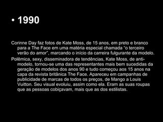 • 1990
Corinne Day faz fotos de Kate Moss, de 15 anos, em preto e branco
para a The Face em uma matéria especial chamada “o terceiro
verão do amor”, marcando o início da carreira fulgurante da modelo.
Polêmica, sexy, disseminadora de tendências, Kate Moss, de anti-
modelo, tornou-se uma das representantes mais bem sucedidas da
geração de modelos dos anos 90 e tudo começou aos 15 anos na
capa da revista britânica The Face. Apareceu em campanhas de
publicidade de marcas de todos os preços, de Mango a Louis
Vuitton. Seu visual evoluiu, assim como ela. Eram as suas roupas
que as pessoas cobiçavam, mais que as dos estilistas.
 