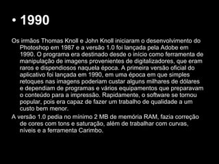 • 1990
Os irmãos Thomas Knoll e John Knoll iniciaram o desenvolvimento do
Photoshop em 1987 e a versão 1.0 foi lançada pela Adobe em
1990. O programa era destinado desde o início como ferramenta de
manipulação de imagens provenientes de digitalizadores, que eram
raros e dispendiosos naquela época. A primeira versão oficial do
aplicativo foi lançada em 1990, em uma época em que simples
retoques nas imagens poderiam custar alguns milhares de dólares
e dependiam de programas e vários equipamentos que preparavam
o conteúdo para a impressão. Rapidamente, o software se tornou
popular, pois era capaz de fazer um trabalho de qualidade a um
custo bem menor.
A versão 1.0 pedia no mínimo 2 MB de memória RAM, fazia correção
de cores com tons e saturação, além de trabalhar com curvas,
níveis e a ferramenta Carimbo.
 