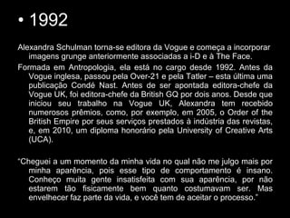 • 1992
Alexandra Schulman torna-se editora da Vogue e começa a incorporar
imagens grunge anteriormente associadas a i-D e à The Face.
Formada em Antropologia, ela está no cargo desde 1992. Antes da
Vogue inglesa, passou pela Over-21 e pela Tatler – esta última uma
publicação Condé Nast. Antes de ser apontada editora-chefe da
Vogue UK, foi editora-chefe da British GQ por dois anos. Desde que
iniciou seu trabalho na Vogue UK, Alexandra tem recebido
numerosos prêmios, como, por exemplo, em 2005, o Order of the
British Empire por seus serviços prestados à indústria das revistas,
e, em 2010, um diploma honorário pela University of Creative Arts
(UCA).
“Cheguei a um momento da minha vida no qual não me julgo mais por
minha aparência, pois esse tipo de comportamento é insano.
Conheço muita gente insatisfeita com sua aparência, por não
estarem tão fisicamente bem quanto costumavam ser. Mas
envelhecer faz parte da vida, e você tem de aceitar o processo.”
 
