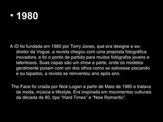 • 1980
A ID foi fundada em 1980 por Terry Jones, que era designe e ex-
diretor da Vogue, a revista chegou com uma proposta fotográfica
inovadora, e foi o ponto de partida para muitos fotógrafos jovens e
talentosos. Suas capas são um show a parte, onde os modelos
geralmente posam com um dos olhos como se estivesse piscando
e ou tapados, a revista se reinventou ano após ano.
The Face foi criada por Nick Logan a partir de Maio de 1980 e tratava
de moda, música e lifestyle. Era inspirada em movimentos culturais
da década de 80, tipo “Hard Times” e “New Romantic”.
 