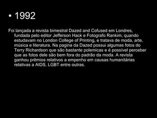 • 1992
Foi lançada a revista bimestral Dazed and Cofused em Londres,
fundada pelo editor Jefferson Hack e Fotografo Rankim, quando
estudavam no London College of Printing, e tratava de moda, arte,
música e literatura. Na pagina da Dazed possui algumas fotos do
Terry Richardson que são bastante polemicas e é possível perceber
que as fotos dele são bem fora do padrão da moda. A revista
ganhou prêmios relativos a empenho em causas humanitárias
relativas a AIDS, LGBT entre outras.
 