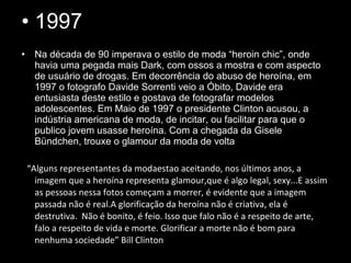 • 1997
• Na década de 90 imperava o estilo de moda “heroin chic”, onde
havia uma pegada mais Dark, com ossos a mostra e com aspecto
de usuário de drogas. Em decorrência do abuso de heroína, em
1997 o fotografo Davide Sorrenti veio a Óbito, Davide era
entusiasta deste estilo e gostava de fotografar modelos
adolescentes. Em Maio de 1997 o presidente Clinton acusou, a
indústria americana de moda, de incitar, ou facilitar para que o
publico jovem usasse heroína. Com a chegada da Gisele
Bündchen, trouxe o glamour da moda de volta
“Alguns representantes da modaestao aceitando, nos últimos anos, a
imagem que a heroína representa glamour,que é algo legal, sexy...E assim
as pessoas nessa fotos começam a morrer, é evidente que a imagem
passada não é real.A glorificação da heroína não é criativa, ela é
destrutiva. Não é bonito, é feio. Isso que falo não é a respeito de arte,
falo a respeito de vida e morte. Glorificar a morte não é bom para
nenhuma sociedade” Bill Clinton
 