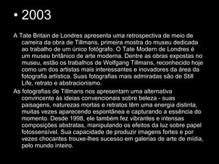 • 2003
A Tate Britain de Londres apresenta uma retrospectiva de meio de
carreira da obra de Tillmans, primeira mostra do museu dedicada
ao trabalho de um único fotógrafo. O Tate Modern de Londres é
um museu britânico de arte moderna. Dentre as obras expostas no
museu, estão os trabalhos de Wolfgang Tillmans, reconhecido hoje
como um dos artistas mais interessantes e inovadores da área da
fotografia artística. Suas fotografias mais admiradas são de Still
Life, retrato e abstracionismo.
As fotografias de Tillmans nos apresentam uma alternativa
convincente às ideias convencionais sobre beleza - suas
paisagens, naturezas mortas e retratos têm uma energia distinta,
muitas vezes aparecendo espontânea e capturando a essência do
momento. Desde 1998, ele também fez vibrantes e intensas
composições abstratas, manipulando os efeitos da luz sobre papel
fotossensível. Sua capacidade de produzir imagens fortes e por
vezes chocantes trouxe-lhes sucesso em galerias de arte de mídia,
pelo mundo inteiro.
 