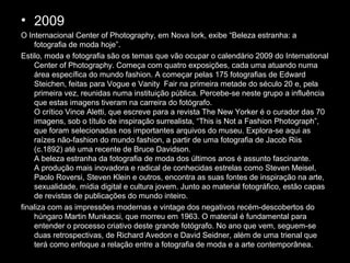• 2009
O Internacional Center of Photography, em Nova Iork, exibe “Beleza estranha: a
fotografia de moda hoje”.
Estilo, moda e fotografia são os temas que vão ocupar o calendário 2009 do International
Center of Photography. Começa com quatro exposições, cada uma atuando numa
área específica do mundo fashion. A começar pelas 175 fotografias de Edward
Steichen, feitas para Vogue e Vanity Fair na primeira metade do século 20 e, pela
primeira vez, reunidas numa instituição pública. Percebe-se neste grupo a influência
que estas imagens tiveram na carreira do fotógrafo.
O crítico Vince Aletti, que escreve para a revista The New Yorker é o curador das 70
imagens, sob o título de inspiração surrealista, “This is Not a Fashion Photograph”,
que foram selecionadas nos importantes arquivos do museu. Explora-se aqui as
raízes não-fashion do mundo fashion, a partir de uma fotografia de Jacob Riis
(c.1892) até uma recente de Bruce Davidson.
A beleza estranha da fotografia de moda dos últimos anos é assunto fascinante.
A produção mais inovadora e radical de conhecidas estrelas como Steven Meisel,
Paolo Roversi, Steven Klein e outros, encontra as suas fontes de inspiração na arte,
sexualidade, mídia digital e cultura jovem. Junto ao material fotográfico, estão capas
de revistas de publicações do mundo inteiro.
finaliza com as impressões modernas e vintage dos negativos recém-descobertos do
húngaro Martin Munkacsi, que morreu em 1963. O material é fundamental para
entender o processo criativo deste grande fotógrafo. No ano que vem, seguem-se
duas retrospectivas, de Richard Avedon e David Seidner, além de uma trienal que
terá como enfoque a relação entre a fotografia de moda e a arte contemporânea.
 
