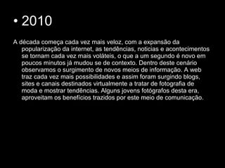 • 2010
A década começa cada vez mais veloz, com a expansão da
popularização da internet, as tendências, noticias e acontecimentos
se tornam cada vez mais voláteis, o que a um segundo é novo em
poucos minutos já mudou se de contexto. Dentro deste cenário
observamos o surgimento de novos meios de informação. A web
traz cada vez mais possibilidades e assim foram surgindo blogs,
sites e canais destinados virtualmente a tratar de fotografia de
moda e mostrar tendências. Alguns jovens fotógrafos desta era,
aproveitam os benefícios trazidos por este meio de comunicação.
 