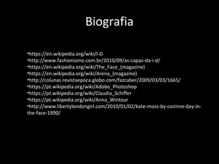 Biografia
•https://en.wikipedia.org/wiki/I-D
•http://www.fashionismo.com.br/2010/09/as-capas-da-i-d/
•https://en.wikipedia.org/wiki/The_Face_(magazine)
•https://en.wikipedia.org/wiki/Arena_(magazine)
•http://colunas.revistaepoca.globo.com/fazcaber/2009/03/03/1665/
•https://pt.wikipedia.org/wiki/Adobe_Photoshop
•https://pt.wikipedia.org/wiki/Claudia_Schiffer
•https://pt.wikipedia.org/wiki/Anna_Wintour
•http://www.libertylondongirl.com/2010/01/02/kate-moss-by-corinne-day-in-
the-face-1990/
 