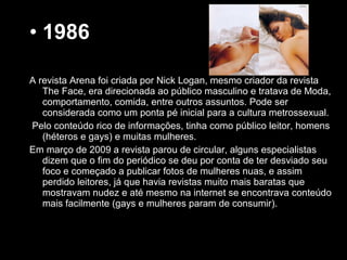 • 1986
A revista Arena foi criada por Nick Logan, mesmo criador da revista
The Face, era direcionada ao público masculino e tratava de Moda,
comportamento, comida, entre outros assuntos. Pode ser
considerada como um ponta pé inicial para a cultura metrossexual.
Pelo conteúdo rico de informações, tinha como público leitor, homens
(héteros e gays) e muitas mulheres.
Em março de 2009 a revista parou de circular, alguns especialistas
dizem que o fim do periódico se deu por conta de ter desviado seu
foco e começado a publicar fotos de mulheres nuas, e assim
perdido leitores, já que havia revistas muito mais baratas que
mostravam nudez e até mesmo na internet se encontrava conteúdo
mais facilmente (gays e mulheres param de consumir).
 