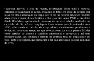 • Wintour apertou o foco da revista, sofisticando ainda mais o material
editorial, rejuvenesceu as capas, trocando as fotos em close de estúdio por
fotos em plano americano ou corpo inteiro em luz natural, lançando modelos
adolescentes quase desconhecidas, entre elas, nos anos 1990, a brasileira
Gisele Bündchen, apresentando modelos de corpo e cabelos molhados na
capa à luz do dia, até sem maquiagem, investindo na geração saúde dos anos
1990, valorizando o trabalho de maquiadores, cabeleireiros, produtores e
fotógrafos, ao mesmo tempo em que colocava em suas capas personalidades
como estrelas de cinema e socialites americanas e europeias e até uma
primeira-dama. Seu conhecido método de controle total foi implantado em
tudo, texto e fotografia, que passaram a ter sua aprovação pessoal com mão
de ferro.
 