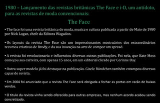 1980 – Lançamento das revistas britânicas The Face e i-D, um antídoto,
para as revistas de moda convencionais:
• The face foi uma revista britânica de moda, musica e cultura publicada a partir de Maio de 1980
por Nick Logan, chefe da Editora Wagadon.
• Os layouts da revista The Face são um impressionantes mostruários dos extraordinários
recursos criativos de Brody, e da sua inovação na arte de compor um spread.
• A revista foi revolucionaria e influenciou diversas outras publicações. Foi nela, que Kate Moss
começou sua carreira, com apenas 15 anos, em um editorial clicado por Corinne Day.
• Outra super modelo já foi destaque na publicação. Gisele Bündchen também estampou diversas
capas de revista.
• Em 2004 foi anunciado que a revista The Face será obrigada a fechar as portas em razão de baixas
vendas.
• O titulo da revista vinha sendo oferecido para outras empresas, mas nenhum acordo acabou sendo
concretizado.
The Face
 