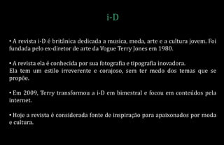 • A revista i-D é britânica dedicada a musica, moda, arte e a cultura jovem. Foi
fundada pelo ex-diretor de arte da Vogue Terry Jones em 1980.
• A revista ela é conhecida por sua fotografia e tipografia inovadora.
Ela tem um estilo irreverente e corajoso, sem ter medo dos temas que se
propõe.
• Em 2009, Terry transformou a i-D em bimestral e focou em conteúdos pela
internet.
• Hoje a revista é considerada fonte de inspiração para apaixonados por moda
e cultura.
i-D
 