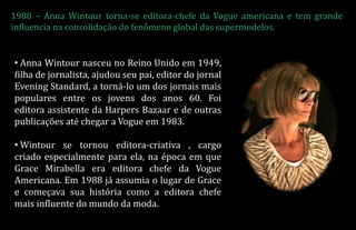 1988 – Anna Wintour torna-se editora-chefe da Vogue americana e tem grande
influencia na consolidação do fenômeno global das supermodelos.
• Anna Wintour nasceu no Reino Unido em 1949,
filha de jornalista, ajudou seu pai, editor do jornal
Evening Standard, a torná-lo um dos jornais mais
populares entre os jovens dos anos 60. Foi
editora assistente da Harpers Bazaar e de outras
publicações até chegar a Vogue em 1983.
• Wintour se tornou editora-criativa , cargo
criado especialmente para ela, na época em que
Grace Mirabella era editora chefe da Vogue
Americana. Em 1988 já assumia o lugar de Grace
e começava sua história como a editora chefe
mais influente do mundo da moda.
 