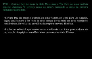 1990 – Corinne Day faz fotos de Kate Moss para a The Face em uma matéria
especial chamada “O terceiro verão do amor”, marcando o inicio da carreira
fulgurante da modelo.
• Corinne Day era modelo, quando, em uma viagem, de Japão para Los Angeles,
pegou uma câmera e fez fotos de seus colegas de trabalho em seus momentos
mais íntimos. Na volta, seu portfólio a levou para a revista The Face.
• Lá, fez um editorial, que revolucionou a indústria com fotos provocadoras de
top less, de oito páginas, com Kate Moss, que na época tinha 15 anos
 