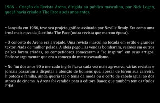 1986 – Criação da Revista Arena, dirigida ao publico masculino, por Nick Logan,
que já havia criado a The Face a seis anos antes.
• Lançada em 1986, teve seu projeto gráfico assinado por Neville Brody. Era como uma
irmã mais nova da já extinta The Face (outra revista que marcou época).
• O conceito de Arena era arrojado. Uma revista masculina focada em estilo e grandes
textos. Nada de mulher pelada. A ideia pegou, as vendas bombaram, versões em outros
países foram criadas, os competidores começaram a “se inspirar” em seus artigos.
Pode-se argumentar que era o começo do metrossexualismo.
• No fim dos anos 90 o mercado inglês ficava cada vez mais agressivo, várias revistas e
jornais passaram a disputar a atenção de homens que, apesar de terem sua carreira,
hipoteca e família, ainda queria ter o tênis da moda ou o corte de cabelo igual ao dos
atores do cinema. A Arena foi vendida para a editora Bauer, que também tem os títulos
FHM.
 