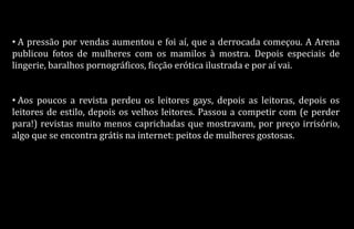 • A pressão por vendas aumentou e foi aí, que a derrocada começou. A Arena
publicou fotos de mulheres com os mamilos à mostra. Depois especiais de
lingerie, baralhos pornográficos, ficção erótica ilustrada e por aí vai.
• Aos poucos a revista perdeu os leitores gays, depois as leitoras, depois os
leitores de estilo, depois os velhos leitores. Passou a competir com (e perder
para!) revistas muito menos caprichadas que mostravam, por preço irrisório,
algo que se encontra grátis na internet: peitos de mulheres gostosas.
 