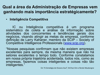 • 
Inteligência Competitiva 
IC ou Inteligência competitiva é um programa sistemático de coleta e análise da informação sobre atividades dos concorrentes e tendências gerais dos negócios, visando atingir as metas da empresa, conforme definição de Larry Kahaner, membro da SCIP – Society of Competitive Intelligence Professionals (www.scip.org). 
“Nossas pesquisas confirmam que não existem empresas excelentes para sempre, da mesma maneira que não há setores excelentes o tempo todo. Conforme constatamos em nossa própria trajetória acidentada, todos nós, como as empresas, fazemos coisas inteligentes e coisas não tão inteligentes.” 
Em “A Estratégia do Oceano Azul”, W.Chan Kim e Renée Mauborgne 
Qual a área da Administração de Empresas vem ganhando mais importância estratégicamente?  