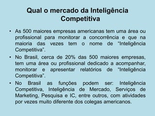 Qual o mercado da Inteligência Competitiva 
• 
As 500 maiores empresas americanas tem uma área ou profissional para monitorar a concorrência e que na maioria das vezes tem o nome de “Inteligência Competitiva”. 
• 
No Brasil, cerca de 20% das 500 maiores empresas, tem uma área ou profissional dedicado a acompanhar, monitorar e apresentar relatórios de “Inteligência Competitiva”. 
• 
No Brasil as funções podem ser: Inteligência Competitiva, Inteligência de Mercado, Serviços de Marketing, Pesquisa e IC, entre outros, com atividades por vezes muito diferente dos colegas americanos.  