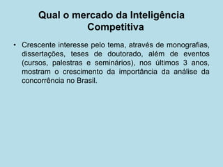 Qual o mercado da Inteligência Competitiva 
• 
Crescente interesse pelo tema, através de monografias, dissertações, teses de doutorado, além de eventos (cursos, palestras e seminários), nos últimos 3 anos, mostram o crescimento da importância da análise da concorrência no Brasil.  