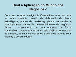 Qual a Aplicação no Mundo dos Negócios? 
Com isso, o tema Inteligência Competitiva já se faz cada vez mais presente, quando da elaboração de planos estratégicos, planos de marketing, planos de vendas e principalmente planos de desenvolvimento de negócios. Assim, o crescimento de uma empresa de forma sustentável, passa cada vez mais pela análise do mercado de atuação, de seus concorrentes e acima de tudo de seus clientes e consumidores.  