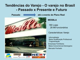 Tendências do Varejo - O varejo no Brasil - Passado x Presente e Futuro 
Passado até o evento do Plano Real 
MESBLA 
180 Lojas 
28 Mil funcionários 
Características Varejo 
Informalidade 
Baixa Qualificação Profissional 
Fragmentação 
Empresas Familiares 
Baixa Concorrencia Estrangeira 
Mercado Fechado 
 