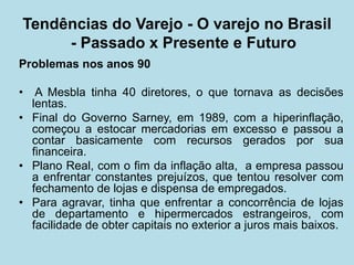 Problemas nos anos 90 
• A Mesbla tinha 40 diretores, o que tornava as decisões lentas. 
•Final do Governo Sarney, em 1989, com a hiperinflação, começou a estocar mercadorias em excesso e passou a contar basicamente com recursos gerados por sua financeira. 
•Plano Real, com o fim da inflação alta, a empresa passou a enfrentar constantes prejuízos, que tentou resolver com fechamento de lojas e dispensa de empregados. 
•Para agravar, tinha que enfrentar a concorrência de lojas de departamento e hipermercados estrangeiros, com facilidade de obter capitais no exterior a juros mais baixos. 
Tendências do Varejo - O varejo no Brasil - Passado x Presente e Futuro  