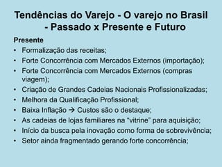Presente 
• 
Formalização das receitas; 
• 
Forte Concorrência com Mercados Externos (importação); 
• 
Forte Concorrência com Mercados Externos (compras viagem); 
• 
Criação de Grandes Cadeias Nacionais Profissionalizadas; 
• 
Melhora da Qualificação Profissional; 
• 
Baixa Inflação  Custos são o destaque; 
• 
As cadeias de lojas familiares na “vitrine” para aquisição; 
• 
Início da busca pela inovação como forma de sobrevivência; 
• 
Setor ainda fragmentado gerando forte concorrência; 
Tendências do Varejo - O varejo no Brasil - Passado x Presente e Futuro  