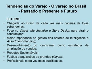 FUTURO 
• 
Chegada ao Brasil de cada vez mais cadeias de lojas estrangeiras; 
• 
Foco no Visual Merchandise e Store Design para atrair o consumidor; 
• 
Maior importância na gestão dos setores de Inteligência e Assortment Planning; 
• 
Desenvolvimento do omnicanal como estratégia de ampliação de vendas; 
• 
Produtos Sustentáveis; 
• 
Fusões e aquisições de grandes players; 
• 
Profissionais cada vez mais qualificados; 
Tendências do Varejo - O varejo no Brasil - Passado x Presente e Futuro  