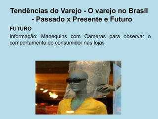 FUTURO 
Informação: Manequins com Cameras para observar o comportamento do consumidor nas lojas 
Tendências do Varejo - O varejo no Brasil - Passado x Presente e Futuro  
