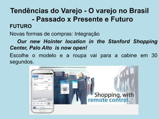 FUTURO 
Novas formas de compras: Integração 
Our new Hointer location in the Stanford Shopping Center, Palo Alto is now open! 
Escolhe o modelo e a roupa vai para a cabine em 30 segundos. 
Tendências do Varejo - O varejo no Brasil - Passado x Presente e Futuro  