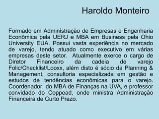 Haroldo Monteiro 
Formado em Administração de Empresas e Engenharia Econômica pela UERJ e MBA em Business pela Ohio University EUA. Possui vasta experiência no mercado de varejo, tendo atuado como executivo em várias empresas deste setor. Atualmente exerce o cargo de Diretor Financeiro da cadeia de varejo Folic/Checklist/Looxx, além disto é sócio da Planning & Management, consultoria especializada em gestão e estudos de tendências econômicas para o varejo. Coordenador do MBA de Finanças na UVA, e professor convidado do Coppead, onde ministra Administração Financeira de Curto Prazo.  