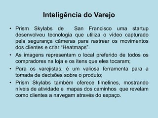 • 
Prism Skylabs de San Francisco uma startup desenvolveu tecnologia que utiliza o vídeo capturado pela segurança câmeras para rastrear os movimentos dos clientes e criar “Heatmaps”. 
• 
As imagens representam o local preferido de todos os compradores na loja e os itens que eles tocaram; 
• 
Para os varejistas, é um valiosa ferramenta para a tomada de decisões sobre o produto; 
• 
Prism Skylabs também oferece timelines, mostrando níveis de atividade e mapas dos caminhos que revelam como clientes a navegam através do espaço. 
Inteligência do Varejo  