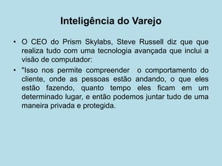 • 
O CEO do Prism Skylabs, Steve Russell diz que que realiza tudo com uma tecnologia avançada que inclui a visão de computador: 
• 
"Isso nos permite compreender o comportamento do cliente, onde as pessoas estão andando, o que eles estão fazendo, quanto tempo eles ficam em um determinado lugar, e então podemos juntar tudo de uma maneira privada e protegida. 
Inteligência do Varejo  
