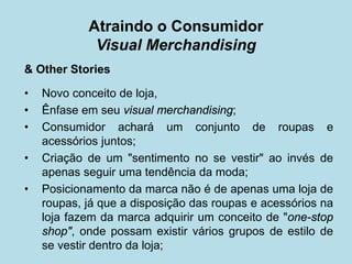 Atraindo o Consumidor Visual Merchandising 
& Other Stories 
•Novo conceito de loja, 
•Ênfase em seu visual merchandising; 
•Consumidor achará um conjunto de roupas e acessórios juntos; 
•Criação de um "sentimento no se vestir" ao invés de apenas seguir uma tendência da moda; 
•Posicionamento da marca não é de apenas uma loja de roupas, já que a disposição das roupas e acessórios na loja fazem da marca adquirir um conceito de "one-stop shop", onde possam existir vários grupos de estilo de se vestir dentro da loja;  
