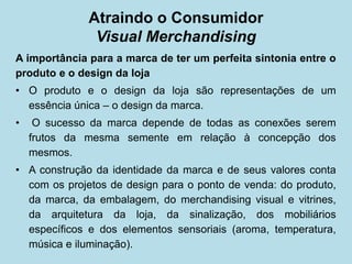A importância para a marca de ter um perfeita sintonia entre o produto e o design da loja 
• 
O produto e o design da loja são representações de um essência única – o design da marca. 
• 
O sucesso da marca depende de todas as conexões serem frutos da mesma semente em relação à concepção dos mesmos. 
• 
A construção da identidade da marca e de seus valores conta com os projetos de design para o ponto de venda: do produto, da marca, da embalagem, do merchandising visual e vitrines, da arquitetura da loja, da sinalização, dos mobiliários específicos e dos elementos sensoriais (aroma, temperatura, música e iluminação). 
Atraindo o Consumidor Visual Merchandising  
