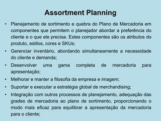 Assortment Planning 
• 
Planejamento de sortimento e quebra do Plano de Mercadoria em componentes que permitem o planejador abordar a preferência do cliente e o que ele precisa. Estes componentes são os atributos do produto, estilos, cores e SKUs; 
• 
Gerenciar inventário, abordando simultaneamente a necessidade do cliente e demanda; 
• 
Desenvolver uma gama completa de mercadoria para apresentação; 
• 
Melhorar e manter a filosofia da empresa e imagem; 
• 
Suportar e executar a estratégia global de merchandising; 
• 
Integração com outros processos de planejamento, adequação das grades de mercadoria ao plano de sortimento, proporcionando o modo mais eficaz para equilibrar a apresentação da mercadoria para o cliente;  